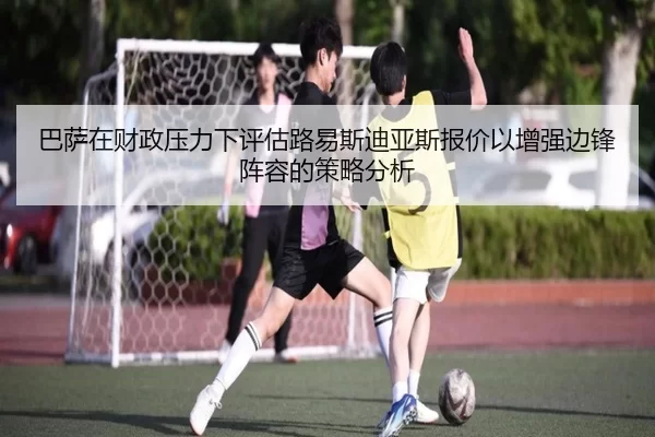 巴萨在财政压力下评估路易斯迪亚斯报价以增强边锋阵容的策略分析